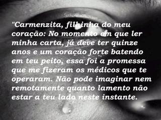 "Carmenzita, filhinha do meu coração: No momento em que ler minha carta, já deve ter quinze anos e um coração forte batendo em teu peito, essa foi a promessa que me fizeram os médicos que te operaram.   Não pode imaginar nem remotamente   quanto lamento não estar a teu lado neste instante.   