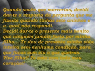 Quando soube que morrerias, decidí dar-te a resposta da pergunta que me fizeste quando tinhas sete aninhos e a  qual não respondi.  Decidi dar-te o presente mais bonito que ninguém jamais faria por minha filha...   Te dou de presente minha vida inteira sem nenhuma condição, para que faças com ela o que queiras.  Vive filha!! Te amo com todo meu coração!! 