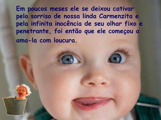 Em poucos meses ele se deixou cativar pelo sorriso de nossa linda Carmenzita e pela infinita inocência de seu olhar fixo e penetrante, foi então que ele começou a ama-la com loucura.   