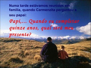 Numa tarde estávamos reunidos em família, quando Carmenzita perguntou a seu papai:  Papi,... Quando eu completar quinze anos, qual será meu presente? 