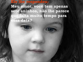 Ele lhe respondeu:  Meu amor, você tem apenas sete aninhos, não lhe parece que falta muito tempo para essa data? 