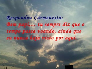Respondeu Carmenzita: Bem papi,... tu sempre diz que o tempo passa voando, ainda que eu nunca haja visto por aqui.   