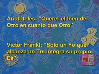 Aristóteles: “Querer el bien del
Otro en cuanto que Otro”


Victor Frankl: “Solo un Yo que
alcanza un Tu, integra su propio
Es”
 