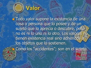 Valor
 Todo valor supone la existencia de una
  cosa o persona que lo posee y de un
  sujeto que lo aprecia o descubre, pero
  no es ni lo uno ni lo otro. Los valores no
  tienen existencia real sino adheridos a
  los objetos que lo sostienen.
 Como los “accidentes”; son en el sujeto.
 