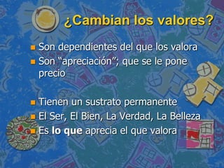 ¿Cambian los valores?
 Son dependientes del que los valora
 Son “apreciación”; que se le pone
  precio

 Tienen un sustrato permanente
 El Ser, El Bien, La Verdad, La Belleza
 Es lo que aprecia el que valora
 