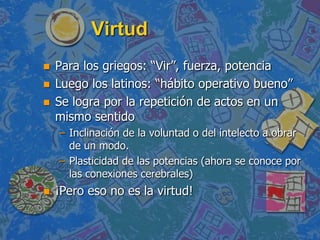 Virtud
   Para los griegos: “Vir”, fuerza, potencia
   Luego los latinos: “hábito operativo bueno”
   Se logra por la repetición de actos en un
    mismo sentido
    – Inclinación de la voluntad o del intelecto a obrar
      de un modo.
    – Plasticidad de las potencias (ahora se conoce por
      las conexiones cerebrales)
   ¡Pero eso no es la virtud!
 