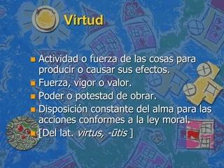 Virtud

 Actividad o fuerza de las cosas para
  producir o causar sus efectos.
 Fuerza, vigor o valor.
 Poder o potestad de obrar.
 Disposición constante del alma para las
  acciones conformes a la ley moral.
 [Del lat. virtus, -ūtis ]
 