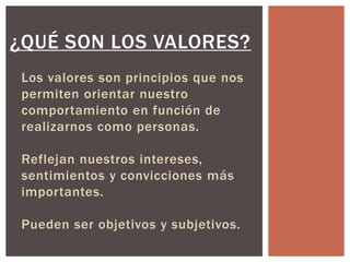 ¿QUÉ SON LOS VALORES?
Los valores son principios que nos
permiten orientar nuestro
comportamiento en función de
realizarnos como personas.
Reflejan nuestros intereses,
sentimientos y convicciones más
importantes.
Pueden ser objetivos y subjetivos.