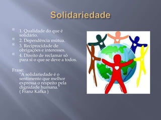 
    1. Qualidade do que é
    solidário.

    2. Dependência mútua.

    3. Reciprocidade de
    obrigações e interesses.

    4. Direito de reclamar só
    para si o que se deve a todos.

Frase:
   "A solidariedade é o
   sentimento que melhor
   expressa o respeito pela
   dignidade humana."
   ( Franz Kafka )
 