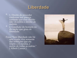 
    1. Direito de proceder
    conforme nos pareça,
    contanto que esse direito
    não vá contra o direito de
    outrem.

    2. Condição do homem ou
    da nação que goza de
    liberdade.

Frase:"Sem liberdade não há
   arte; a arte vive somente
   das restrições que ela
   impõe a si mesma, e
   morre de todas as outras."
   ( Albert Camus )
 