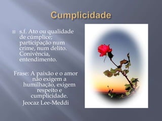    s.f. Ato ou qualidade
    de cúmplice;
    participação num
    crime, num delito.
    Conivência,
    entendimento.

Frase: A paixão e o amor
        não exigem a
   humilhação, exigem
         respeito e
       cumplicidade.
   Jeocaz Lee-Meddi
 