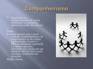 
    Qualidade ou
    comportamento de quem
    demonstra acompanhar,
    apoiar ou cuidar de outrem.

Frase:
É errado pensar que o amor
    vem do companheirismo de
    longo tempo ou do cortejo
    perseverante. O amor é
    filho da afinidade espiritual
    e a menos que esta
    afinidade seja criada em um
    instante, ela não será criada
    em anos, ou mesmo em
    gerações.
Khalil Gibran
 