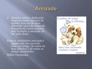    Afeição, estima, dedicação
    recíproca entre pessoas do
    mesmo sexo ou de sexo
    diferente: laços de amizade.
    Simpatia de certos animais
    pelo homem: a amizade do
    cão pelo dono.

Frase:A verdadeira amizade é
   aquela que nos permite
   falar, ao amigo, de todos os
   seus defeitos e de todas as
   nossas qualidades.
Millôr Fernandes
 