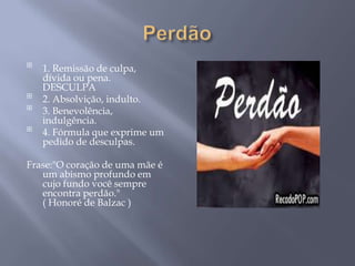 
    1. Remissão de culpa,
    dívida ou pena.
    DESCULPA

    2. Absolvição, indulto.

    3. Benevolência,
    indulgência.

    4. Fórmula que exprime um
    pedido de desculpas.

Frase:"O coração de uma mãe é
   um abismo profundo em
   cujo fundo você sempre
   encontra perdão."
   ( Honoré de Balzac )
 