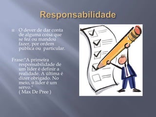    O dever de dar conta
    de alguma coisa que
    se fez ou mandou
    fazer, por ordem
    pública ou particular.

Frase:"A primeira
   responsabilidade de
   um líder é definir a
   realidade. A última é
   dizer obrigado. No
   meio, o líder é um
   servo."
   ( Max De Pree )
 