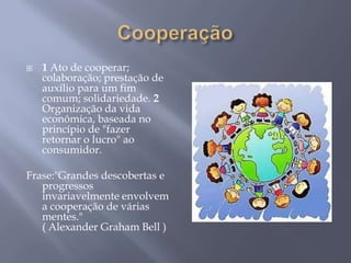    1 Ato de cooperar;
    colaboração; prestação de
    auxílio para um fim
    comum; solidariedade. 2
    Organização da vida
    econômica, baseada no
    princípio de "fazer
    retornar o lucro" ao
    consumidor.

Frase:"Grandes descobertas e
   progressos
   invariavelmente envolvem
   a cooperação de várias
   mentes."
   ( Alexander Graham Bell )
 