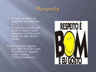    1 Ação ou efeito de
    respeitar ou respeitar-
    se.
   2 Aspecto ou lado por
    onde se encara uma
    questão; consideração,
    modo de ver, motivo,
               ()
    razão.

Frase:"Amigo: alguém
   que sabe de tudo a teu
   respeito e te respeita
   assim mesmo."
   ( Elbert Hubbard )
 