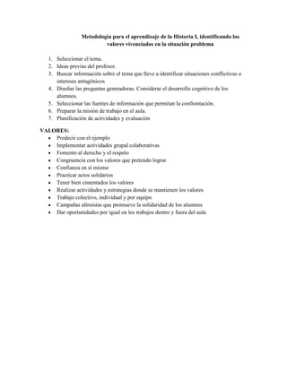 Metodología para el aprendizaje de la Historia I, identificando los
valores vivenciados en la situación problema
1. Seleccionar el tema.
2. Ideas previas del profesor.
3. Buscar información sobre el tema que lleve a identificar situaciones conflictivas o
intereses antagónicos
4. Diseñar las preguntas generadoras. Considerar el desarrollo cognitivo de los
alumnos.
5. Seleccionar las fuentes de información que permitan la confrontación.
6. Preparar la misión de trabajo en el aula.
7. Planificación de actividades y evaluación
VALORES:
Predecir con el ejemplo
Implementar actividades grupal colaborativas
Fomento al derecho y el respeto
Congruencia con los valores que pretendo lograr
Confianza en sí mismo
Practicar actos solidarios
Tener bien cimentados los valores
Realizar actividades y estrategias donde se mantienen los valores
Trabajo colectivo, individual y por equipo
Campañas altruistas que promueve la solidaridad de los alumnos
Dar oportunidades por igual en los trabajos dentro y fuera del aula