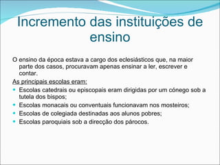 Incremento das instituições de ensino O ensino da época estava a cargo dos eclesiásticos que, na maior parte dos casos, procuravam apenas ensinar a ler, escrever e contar. As principais escolas eram: Escolas catedrais ou episcopais eram dirigidas por um cónego sob a tutela dos bispos; Escolas monacais ou conventuais funcionavam nos mosteiros; Escolas de colegiada destinadas aos alunos pobres; Escolas paroquiais sob a direcção dos párocos.  