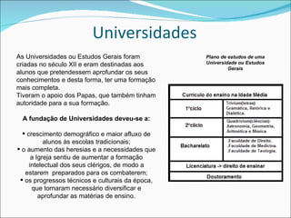 Universidades As Universidades ou Estudos Gerais foram criadas no século XII e eram destinadas aos alunos que pretendessem aprofundar os seus conhecimentos e desta forma, ter uma formação mais completa. Tiveram o apoio dos Papas, que também tinham autoridade para a sua formação. A fundação de Universidades deveu-se a: crescimento demográfico e maior afluxo de alunos às escolas tradicionais; o aumento das heresias e a necessidades que a Igreja sentiu de aumentar a formação intelectual dos seus clérigos, de modo a estarem  preparados para os combaterem; os progressos técnicos e culturais da época, que tornaram necessário diversificar e aprofundar as matérias de ensino. Plano de estudos de uma Universidade ou Estudos Gerais 