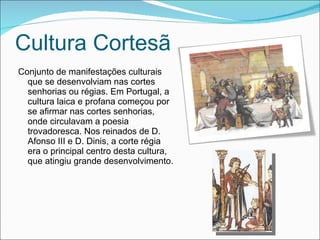 Cultura Cortesã Conjunto de manifestações culturais que se desenvolviam nas cortes senhorias ou régias. Em Portugal, a cultura laica e profana começou por se afirmar nas cortes senhorias, onde circulavam a poesia trovadoresca. Nos reinados de D. Afonso III e D. Dinis, a corte régia era o principal centro desta cultura, que atingiu grande desenvolvimento. 