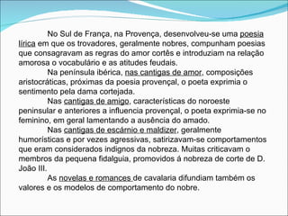 No Sul de França, na Provença, desenvolveu-se uma  poesia lírica  em que os trovadores, geralmente nobres, compunham poesias que consagravam as regras do amor cortês e introduziam na relação amorosa o vocabulário e as atitudes feudais. Na península ibérica,  nas cantigas de amor , composições aristocráticas, próximas da poesia provençal, o poeta exprimia o sentimento pela dama cortejada. Nas  cantigas de amigo , características do noroeste peninsular e anteriores a influencia provençal, o poeta exprimia-se no feminino, em geral lamentando a ausência do amado. Nas  cantigas de escárnio e maldizer , geralmente humorísticas e por vezes agressivas, satirizavam-se comportamentos que eram considerados indignos da nobreza. Muitas criticavam o membros da pequena fidalguia, promovidos á nobreza de corte de D. João III. As  novelas e romances  de cavalaria difundiam também os valores e os modelos de comportamento do nobre. 