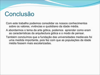 Conclusão   Com este trabalho podemos consolidar os nossos conhecimentos sobre os valores, vivências e quotidiano da idade média. A abordarmos o tema da arte gótica, podemos  aprender como eram as características da arquitectura gótica e o modo de pensar. Também concluímos que a fundação das universidades medievais foi uma medida importante, pois fez com que as populações da idade média fossem mais escolarizadas. 