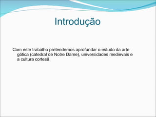 Introdução Com este trabalho pretendemos aprofundar o estudo da arte gótica (catedral de Notre Dame), universidades medievais e a cultura cortesã.  