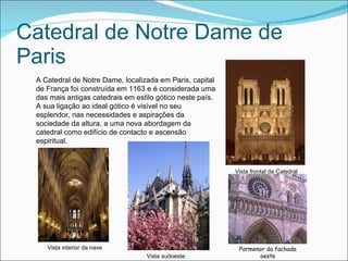 Catedral de Notre Dame de Paris A Catedral de Notre Dame, localizada em Paris, capital de França foi construída em 1163 e é considerada uma das mais antigas catedrais em estilo gótico neste país. A sua ligação ao ideal gótico é visível no seu esplendor, nas necessidades e aspirações da sociedade da altura, a uma nova abordagem da catedral como edifício de contacto e ascensão espiritual. Vista frontal da Catedral Pormenor da fachada oeste Vista   sudoeste Vista interior da nave 