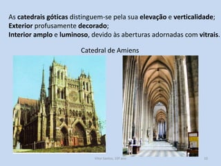 As catedrais góticas distinguem-se pela sua elevação e verticalidade;
Exterior profusamente decorado;
Interior amplo e luminoso, devido às aberturas adornadas com vitrais.

Catedral de Amiens

História A, 10º ano, Módulo 2

10

 