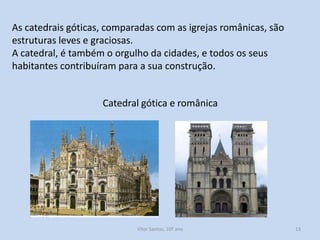As catedrais góticas, comparadas com as igrejas românicas, são
estruturas leves e graciosas.
A catedral, é também o orgulho da cidades, e todos os seus
habitantes contribuíram para a sua construção.
Catedral gótica e românica

História A, 10º ano, Módulo 2

13

 