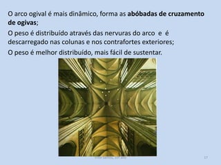 O arco ogival é mais dinâmico, forma as abóbadas de cruzamento
de ogivas;
O peso é distribuído através das nervuras do arco e é
descarregado nas colunas e nos contrafortes exteriores;
O peso é melhor distribuído, mais fácil de sustentar.

História A, 10º ano, Módulo 2

17

 