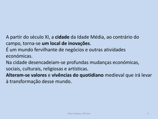 A partir do século XI, a cidade da Idade Média, ao contrário do
campo, torna-se um local de inovações.
É um mundo fervilhante de negócios e outras atividades
económicas.
Na cidade desencadeiam-se profundas mudanças económicas,
sociais, culturais, religiosas e artísticas.
Alteram-se valores e vivências do quotidiano medieval que irá levar
à transformação desse mundo.

História A, 10º ano, Módulo 2

2

 