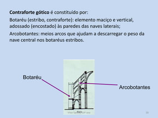 Contraforte gótico é constituído por:
Botaréu (estribo, contraforte): elemento maciço e vertical,
adossado (encostado) às paredes das naves laterais;
Arcobotantes: meios arcos que ajudam a descarregar o peso da
nave central nos botaréus estribos.

Botaréu

Arcobotantes

História A, 10º ano, Módulo 2

20

 