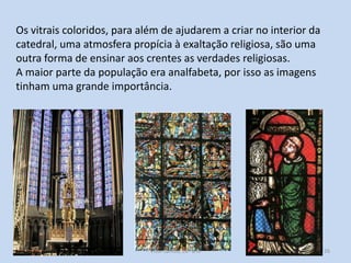 Os vitrais coloridos, para além de ajudarem a criar no interior da
catedral, uma atmosfera propícia à exaltação religiosa, são uma
outra forma de ensinar aos crentes as verdades religiosas.
A maior parte da população era analfabeta, por isso as imagens
tinham uma grande importância.

História A, 10º ano, Módulo 2

26

 