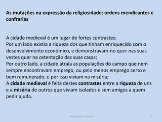 As mutações na expressão da religiosidade: ordens mendicantes e
confrarias
A cidade medieval é um lugar de fortes contrastes:
Por um lado existia a riqueza dos que tinham enriquecido com o
desenvolvimento económico, e demonstravam-no quer nas suas
vestes quer na ostentação das suas casas;
Por outro lado, a cidade atraia as populações do campo que nem
sempre encontravam emprego, ou pelo menos emprego certo e
bem remunerado, e por isso viviam na miséria;
A cidade medieval é feita destes contrastes entre a riqueza de uns
e a miséria de outros que viviam isolados e sem amigos a quem
pedir ajuda.

História A, 10º ano, Módulo 2

27

 