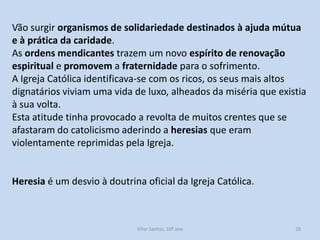 Vão surgir organismos de solidariedade destinados à ajuda mútua
e à prática da caridade.
As ordens mendicantes trazem um novo espírito de renovação
espiritual e promovem a fraternidade para o sofrimento.
A Igreja Católica identificava-se com os ricos, os seus mais altos
dignatários viviam uma vida de luxo, alheados da miséria que existia
à sua volta.
Esta atitude tinha provocado a revolta de muitos crentes que se
afastaram do catolicismo aderindo a heresias que eram
violentamente reprimidas pela Igreja.

Heresia é um desvio à doutrina oficial da Igreja Católica.

História A, 10º ano, Módulo 2

28

 