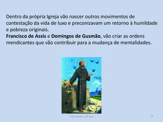 Dentro da própria Igreja vão nascer outros movimentos de
contestação da vida de luxo e preconizavam um retorno à humildade
e pobreza originais.
Francisco de Assis e Domingos de Gusmão, vão criar as ordens
mendicantes que vão contribuir para a mudança de mentalidades.

História A, 10º ano, Módulo 2

29

 