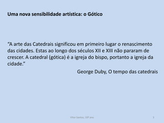 Uma nova sensibilidade artística: o Gótico

“A arte das Catedrais significou em primeiro lugar o renascimento
das cidades. Estas ao longo dos séculos XII e XIII não pararam de
crescer. A catedral (gótica) é a igreja do bispo, portanto a igreja da
cidade.”
George Duby, O tempo das catedrais

História A, 10º ano, Módulo 2

3

 