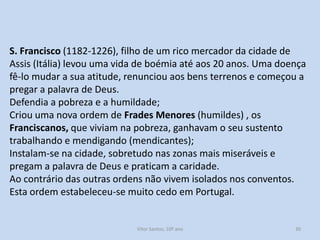 S. Francisco (1182-1226), filho de um rico mercador da cidade de
Assis (Itália) levou uma vida de boémia até aos 20 anos. Uma doença
fê-lo mudar a sua atitude, renunciou aos bens terrenos e começou a
pregar a palavra de Deus.
Defendia a pobreza e a humildade;
Criou uma nova ordem de Frades Menores (humildes) , os
Franciscanos, que viviam na pobreza, ganhavam o seu sustento
trabalhando e mendigando (mendicantes);
Instalam-se na cidade, sobretudo nas zonas mais miseráveis e
pregam a palavra de Deus e praticam a caridade.
Ao contrário das outras ordens não vivem isolados nos conventos.
Esta ordem estabeleceu-se muito cedo em Portugal.

História A, 10º ano, Módulo 2

30

 