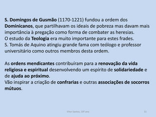 S. Domingos de Gusmão (1170-1221) fundou a ordem dos
Dominicanos, que partilhavam os ideais de pobreza mas davam mais
importância à pregação como forma de combater as heresias.
O estudo da Teologia era muito importante para estes frades.
S. Tomás de Aquino atingiu grande fama com teólogo e professor
universitário como outros membros desta ordem.
As ordens mendicantes contribuíram para a renovação da vida
religiosa e espiritual desenvolvendo um espírito de solidariedade e
de ajuda ao próximo.
Vão inspirar a criação de confrarias e outras associações de socorros
mútuos.

História A, 10º ano, Módulo 2

31

 