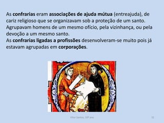 As confrarias eram associações de ajuda mútua (entreajuda), de
cariz religioso que se organizavam sob a proteção de um santo.
Agrupavam homens de um mesmo ofício, pela vizinhança, ou pela
devoção a um mesmo santo.
As confrarias ligadas a profissões desenvolveram-se muito pois já
estavam agrupadas em corporações.

História A, 10º ano, Módulo 2

32

 