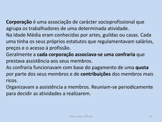Corporação é uma associação de carácter socioprofissional que
agrupa os trabalhadores de uma determinada atividade.
Na Idade Média eram conhecidas por artes, guildas ou casas. Cada
uma tinha os seus próprios estatutos que regulamentavam salários,
preços e o acesso à profissão.
Geralmente a cada corporação associava-se uma confraria que
prestava assistência aos seus membros.
As confraria funcionavam com base do pagamento de uma quota
por parte dos seus membros e de contribuições dos membros mais
ricos.
Organizavam a assistência a membros. Reuniam-se periodicamente
para decidir as atividades a realizarem.

História A, 10º ano, Módulo 2

33

 