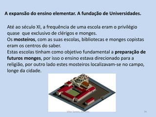 A expansão do ensino elementar. A fundação de Universidades.
Até ao século XI, a frequência de uma escola eram o privilégio
quase que exclusivo de clérigos e monges.
Os mosteiros, com as suas escolas, bibliotecas e monges copistas
eram os centros do saber.
Estas escolas tinham como objetivo fundamental a preparação de
futuros monges, por isso o ensino estava direcionado para a
religião, por outro lado estes mosteiros localizavam-se no campo,
longe da cidade.

História A, 10º ano, Módulo 2

34

 