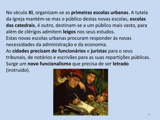 No século XI, organizam-se as primeiras escolas urbanas. A tutela
da Igreja mantém-se mas o público destas novas escolas, escolas
das catedrais, é outro, destinam-se a um público mais vasto, para
além de clérigos admitem leigos nos seus estudos.
Estas novas escolas urbanas procuram responder às novas
necessidades da administração e da economia.
As cidades precisam de funcionários e juristas para o seus
tribunais, de notários e escrivães para as suas repartições públicas.
Surge um novo funcionalismo que precisa de ser letrado
(instruído).

História A, 10º ano, Módulo 2

35

 