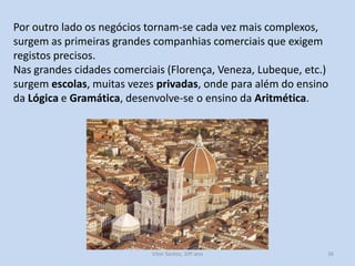 Por outro lado os negócios tornam-se cada vez mais complexos,
surgem as primeiras grandes companhias comerciais que exigem
registos precisos.
Nas grandes cidades comerciais (Florença, Veneza, Lubeque, etc.)
surgem escolas, muitas vezes privadas, onde para além do ensino
da Lógica e Gramática, desenvolve-se o ensino da Aritmética.

História A, 10º ano, Módulo 2

36

 