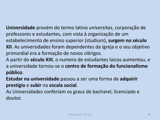 Universidade provém do termo latino universitas, corporação de
professores e estudantes, com vista à organização de um
estabelecimento de ensino superior (studium), surgem no século
XII. As universidades foram dependentes da Igreja e o seu objetivo
primordial era a formação de novos clérigos.
A partir do século XIII, o numero de estudantes laicos aumentou, e
a universidade tornou-se o centro de formação do funcionalismo
público.
Estudar na universidade passou a ser uma forma de adquirir
prestígio e subir na escala social.
As Universidades conferiam os graus de bacharel, licenciado e
doutor.
História A, 10º ano, Módulo 2

38

 