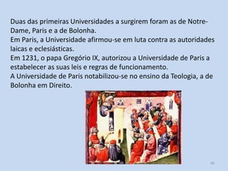 Duas das primeiras Universidades a surgirem foram as de NotreDame, Paris e a de Bolonha.
Em Paris, a Universidade afirmou-se em luta contra as autoridades
laicas e eclesiásticas.
Em 1231, o papa Gregório IX, autorizou a Universidade de Paris a
estabelecer as suas leis e regras de funcionamento.
A Universidade de Paris notabilizou-se no ensino da Teologia, a de
Bolonha em Direito.

História A, 10º ano, Módulo 2

40

 