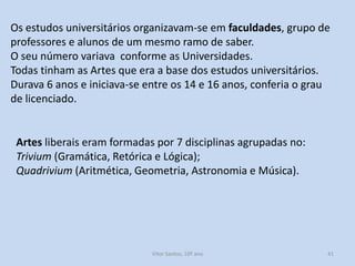 Os estudos universitários organizavam-se em faculdades, grupo de
professores e alunos de um mesmo ramo de saber.
O seu número variava conforme as Universidades.
Todas tinham as Artes que era a base dos estudos universitários.
Durava 6 anos e iniciava-se entre os 14 e 16 anos, conferia o grau
de licenciado.

Artes liberais eram formadas por 7 disciplinas agrupadas no:
Trivium (Gramática, Retórica e Lógica);
Quadrivium (Aritmética, Geometria, Astronomia e Música).

História A, 10º ano, Módulo 2

41

 