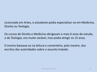 Licenciado em Artes, o estudante podia especializar-se em Medicina,
Direito ou Teologia.
Os cursos de Direito e Medicina obrigavam a mais 6 anos de estudo,
o de Teologia, era muito varável, mas podia atingir os 15 anos.
O ensino baseava-se na leitura e comentário, pelo mestre, dos
escritos das autoridades sobre o assunto tratado.

História A, 10º ano, Módulo 2

42

 
